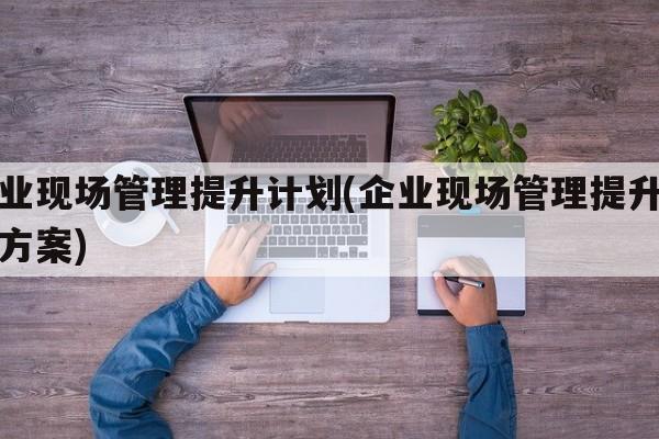 企业现场管理提升计划(企业现场管理提升计划方案)